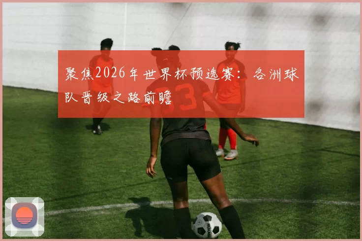 聚焦2026年世界杯预选赛：各洲球队晋级之路前瞻