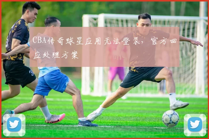 CBA传奇球星应用无法登录,官方回应处理方案