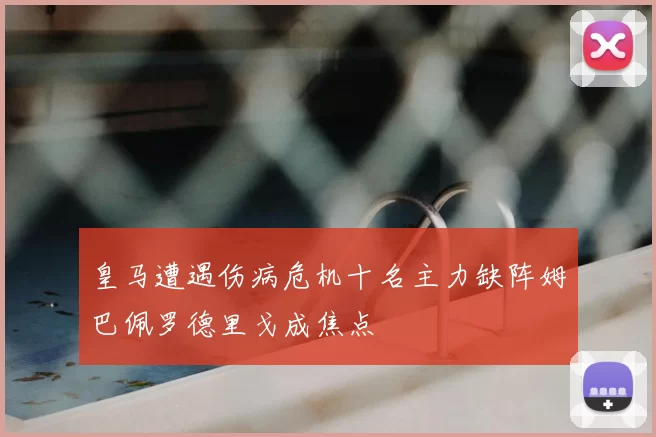 皇马遭遇伤病危机十名主力缺阵姆巴佩罗德里戈成焦点