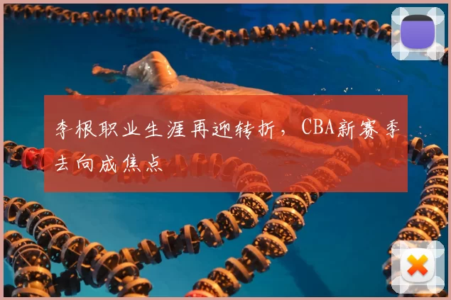 李根职业生涯再迎转折，CBA新赛季去向成焦点