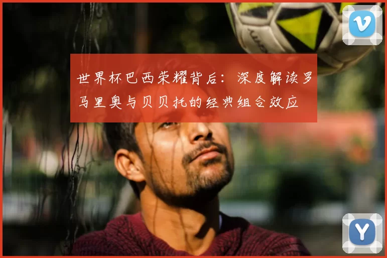 世界杯巴西荣耀背后：深度解读罗马里奥与贝贝托的经典组合效应