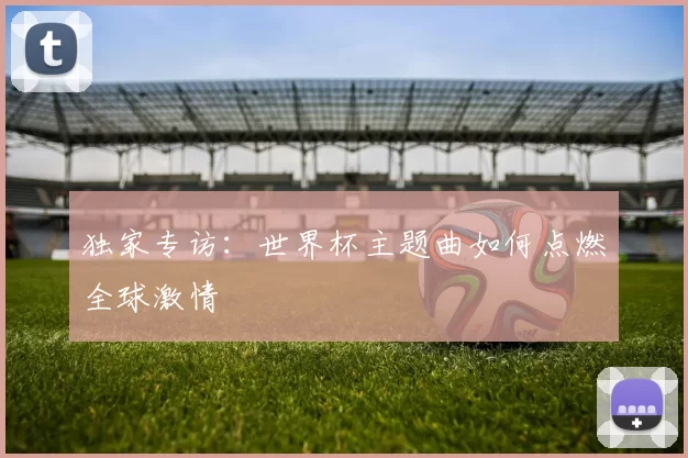 独家专访:世界杯主题曲如何点燃全球激情