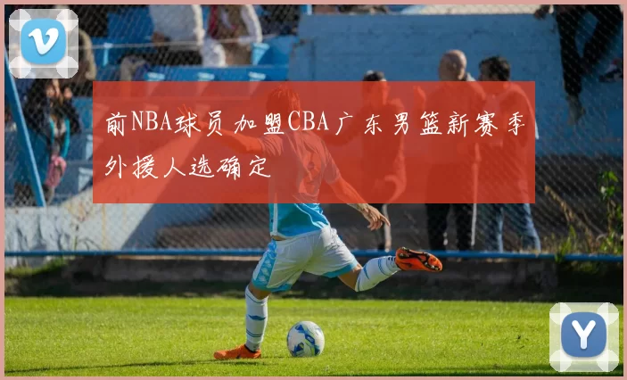 前NBA球员加盟CBA广东男篮新赛季外援人选确定