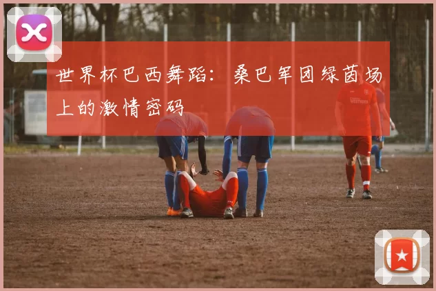世界杯巴西舞蹈：桑巴军团绿茵场上的激情密码