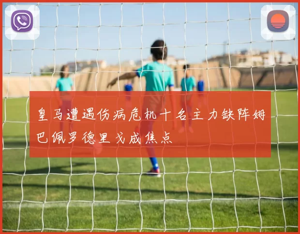 皇马遭遇伤病危机十名主力缺阵姆巴佩罗德里戈成焦点