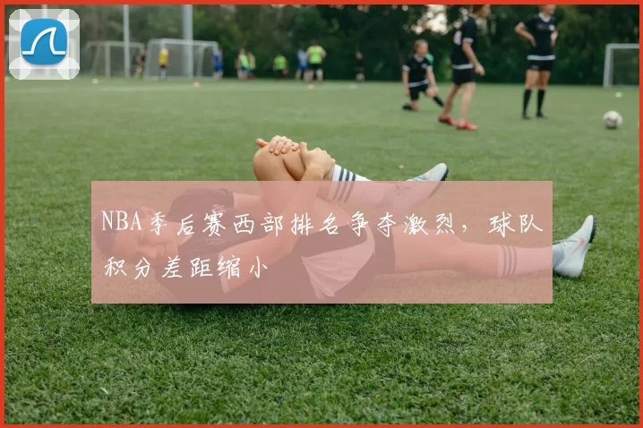 NBA季后赛西部排名争夺激烈，球队积分差距缩小