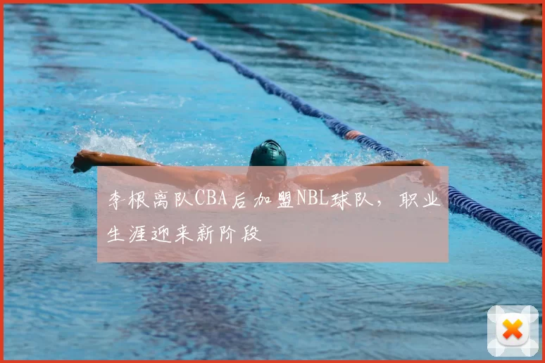李根离队CBA后加盟NBL球队,职业生涯迎来新阶段