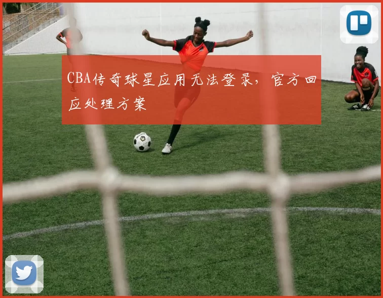 CBA传奇球星应用无法登录，官方回应处理方案