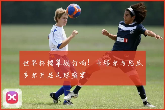 世界杯揭幕战打响！卡塔尔与厄瓜多尔开启足球盛宴