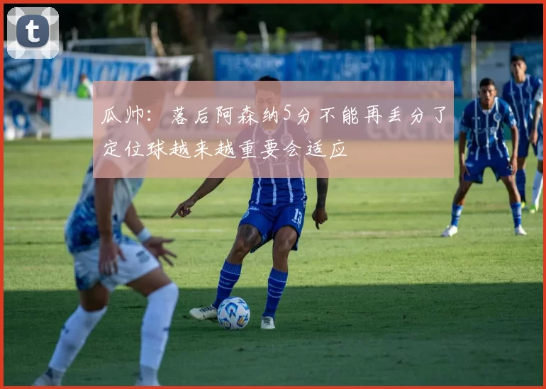 瓜帅：落后阿森纳5分不能再丢分了定位球越来越重要会适应