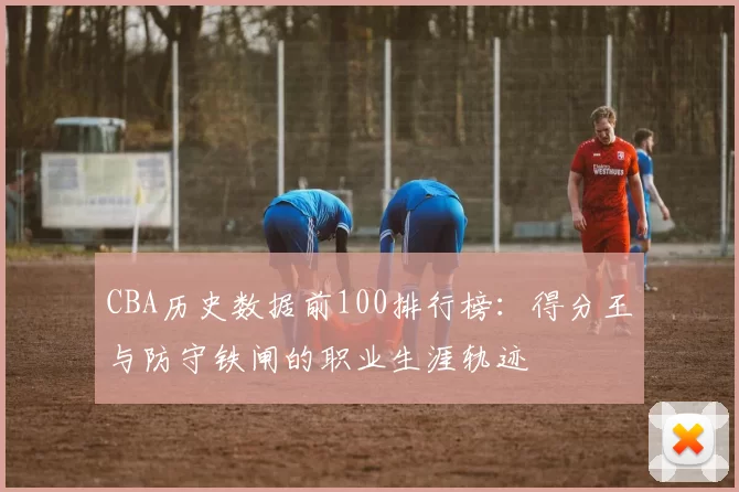 CBA历史数据前100排行榜：得分王与防守铁闸的职业生涯轨迹