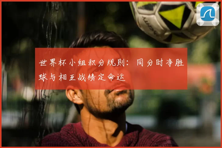 世界杯小组积分规则:同分时净胜球与相互战绩定命运
