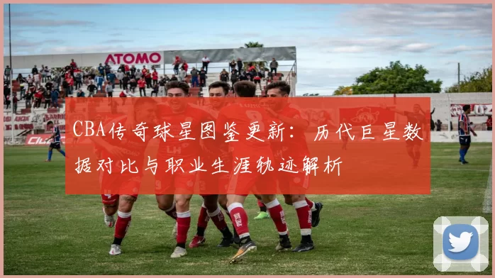 CBA传奇球星图鉴更新:历代巨星数据对比与职业生涯轨迹解析