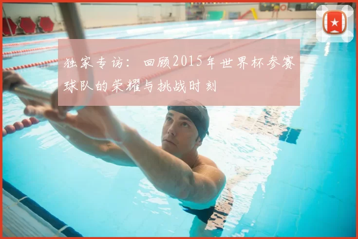 独家专访:回顾2015年世界杯参赛球队的荣耀与挑战时刻