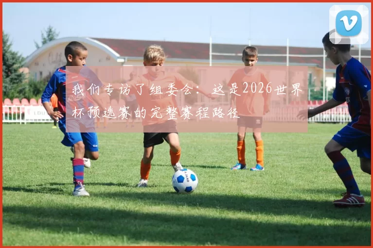 我们专访了组委会:这是2026世界杯预选赛的完整赛程路径