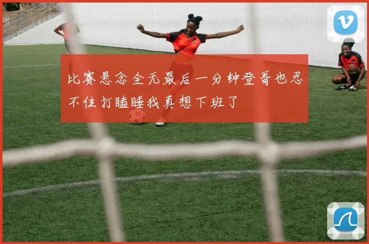 比赛悬念全无最后一分钟登哥也忍不住打瞌睡我真想下班了