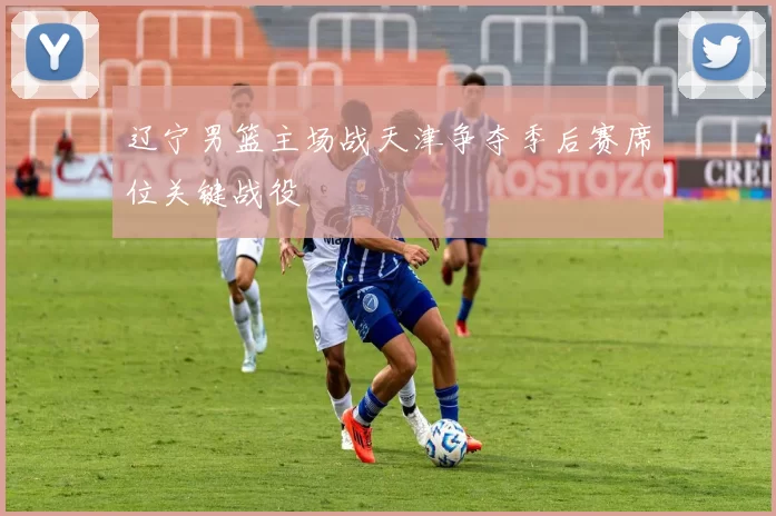 辽宁男篮主场战天津争夺季后赛席位关键战役