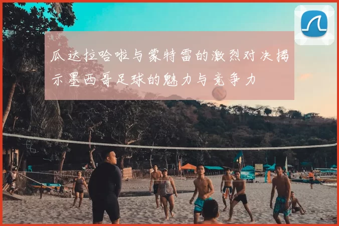 瓜达拉哈啦与蒙特雷的激烈对决揭示墨西哥足球的魅力与竞争力