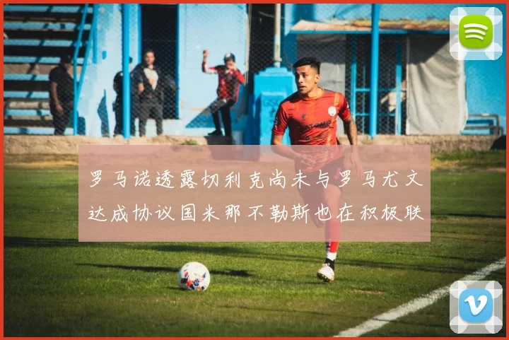 罗马诺透露切利克尚未与罗马尤文达成协议国米那不勒斯也在积极联系