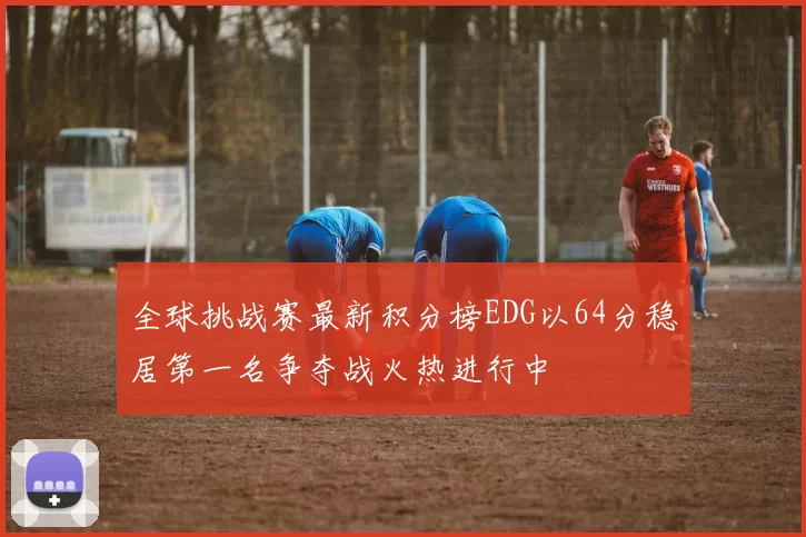 全球挑战赛最新积分榜EDG以64分稳居第一名争夺战火热进行中