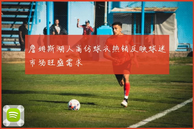 詹姆斯湖人高仿球衣热销反映球迷市场旺盛需求