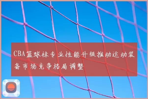 CBA篮球袜专业性能升级推动运动装备市场竞争格局调整