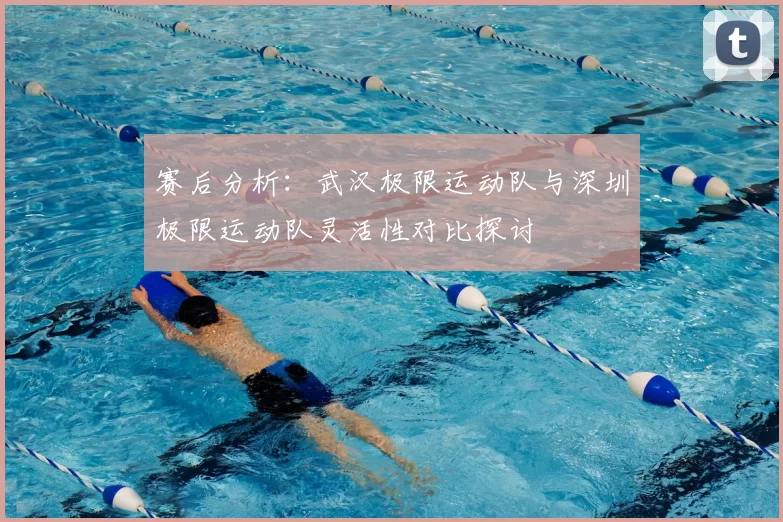 赛后分析：武汉极限运动队与深圳极限运动队灵活性对比探讨
