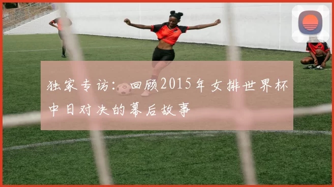 独家专访:回顾2015年女排世界杯中日对决的幕后故事