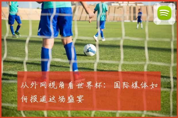 从外网视角看世界杯：国际媒体如何报道这场盛宴