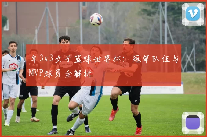 年3x3女子篮球世界杯:冠军队伍与MVP球员全解析