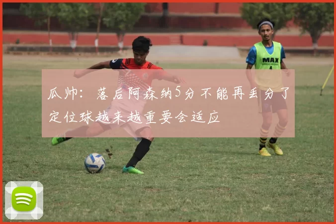 瓜帅：落后阿森纳5分不能再丢分了定位球越来越重要会适应
