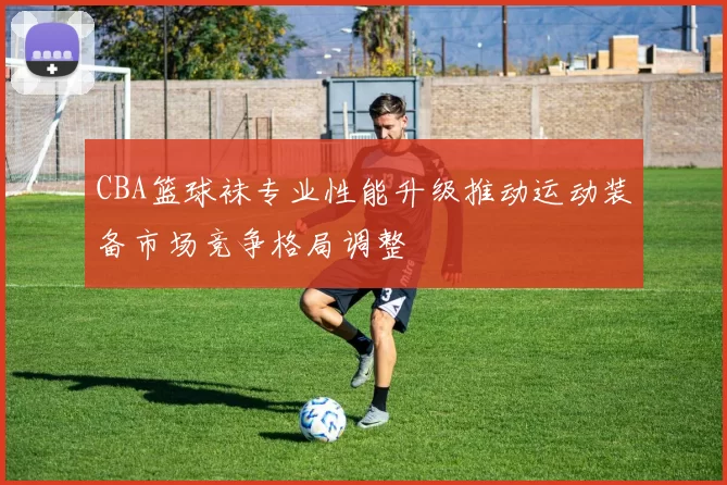 CBA篮球袜专业性能升级推动运动装备市场竞争格局调整