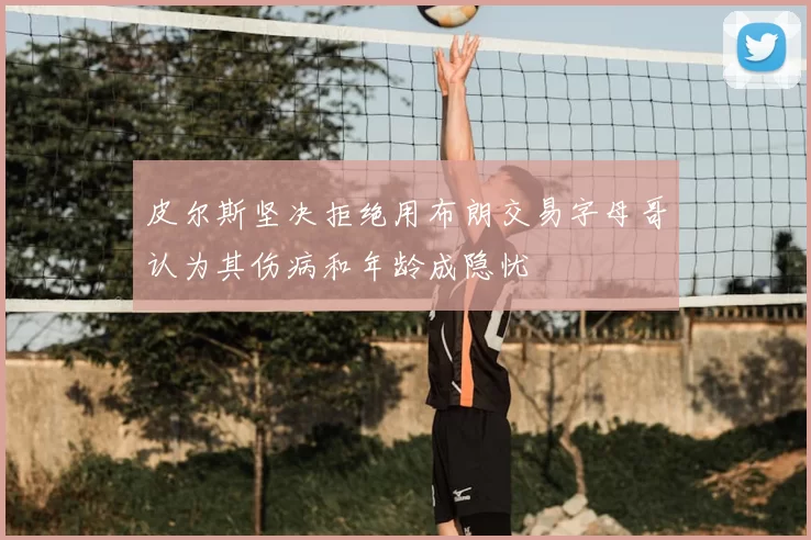 皮尔斯坚决拒绝用布朗交易字母哥认为其伤病和年龄成隐忧