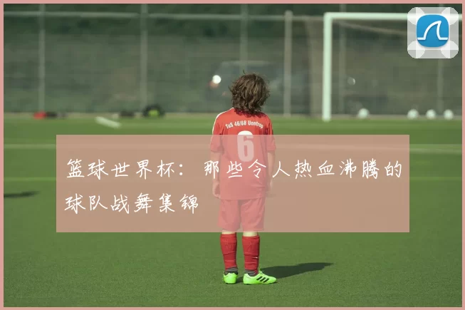 篮球世界杯:那些令人热血沸腾的球队战舞集锦