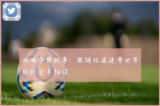 冰面争锋纪事：跟随短道速滑世界杯的全年征程