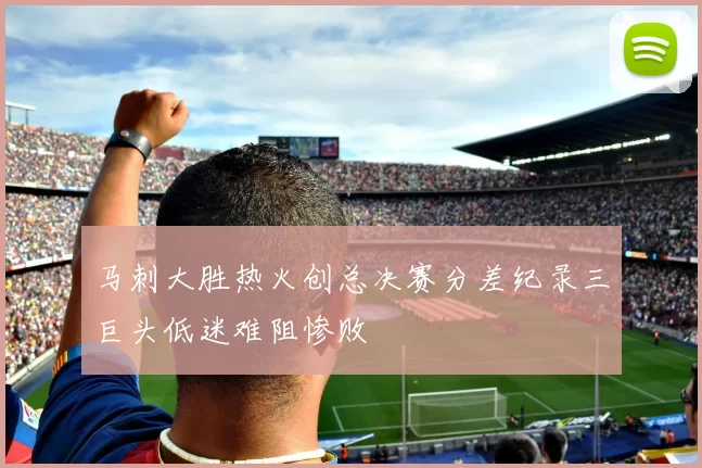 马刺大胜热火创总决赛分差纪录三巨头低迷难阻惨败