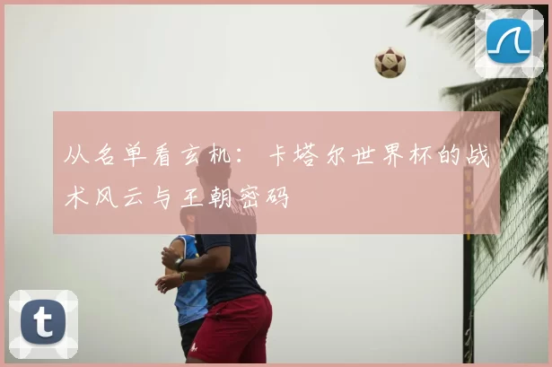 从名单看玄机：卡塔尔世界杯的战术风云与王朝密码