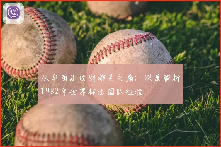 从华丽进攻到都灵之痛：深度解析1982年世界杯法国队征程