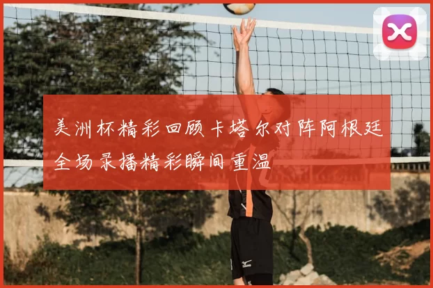美洲杯精彩回顾卡塔尔对阵阿根廷全场录播精彩瞬间重温