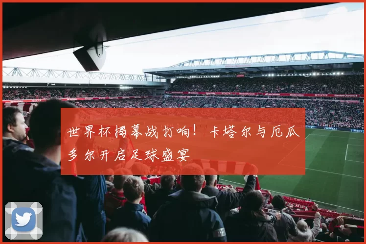 世界杯揭幕战打响！卡塔尔与厄瓜多尔开启足球盛宴