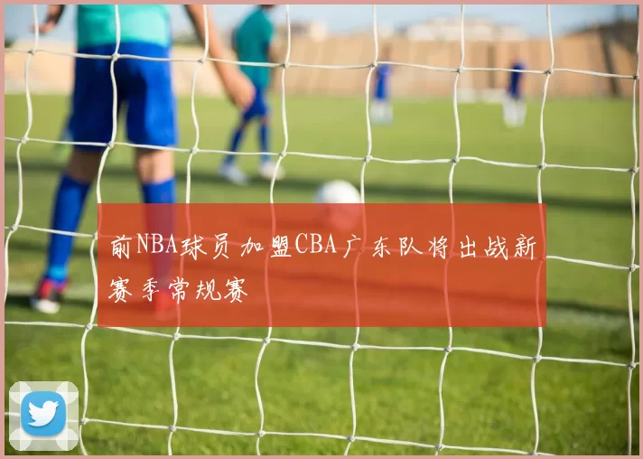 前NBA球员加盟CBA广东队将出战新赛季常规赛