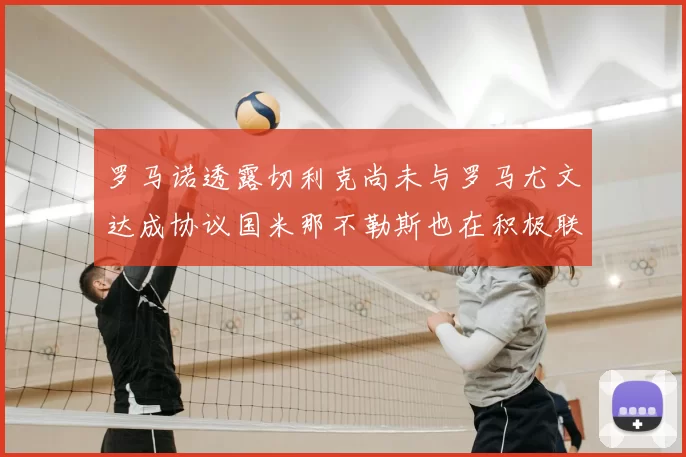 罗马诺透露切利克尚未与罗马尤文达成协议国米那不勒斯也在积极联系