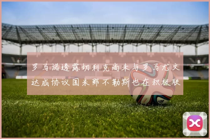 罗马诺透露切利克尚未与罗马尤文达成协议国米那不勒斯也在积极联系