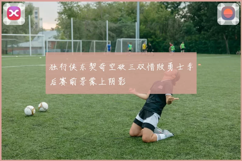 独行侠东契奇空砍三双惜败勇士季后赛前景蒙上阴影