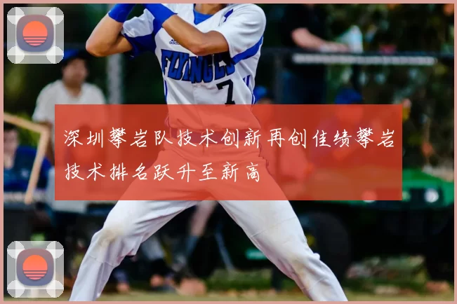 深圳攀岩队技术创新再创佳绩攀岩技术排名跃升至新高