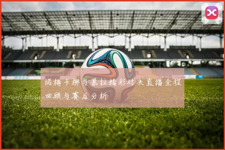 诺梅卡柳与慕拉精彩对决直播全程回顾与赛后分析