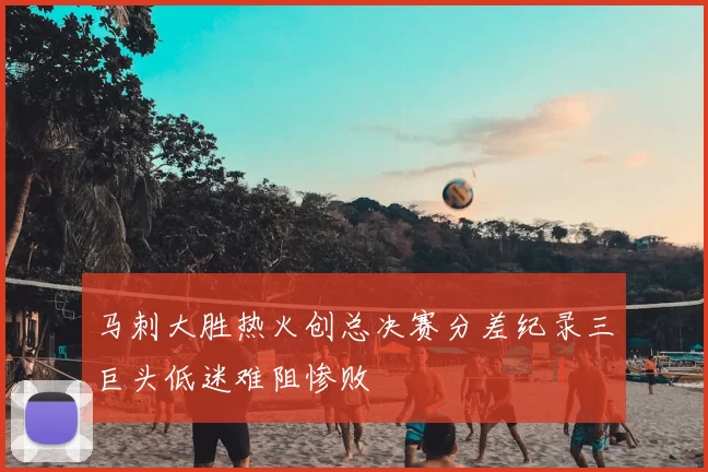 马刺大胜热火创总决赛分差纪录三巨头低迷难阻惨败