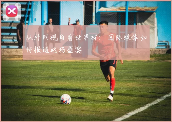 从外网视角看世界杯：国际媒体如何报道这场盛宴