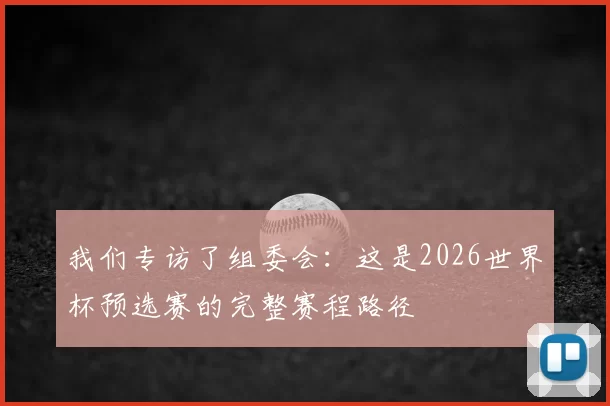 我们专访了组委会:这是2026世界杯预选赛的完整赛程路径