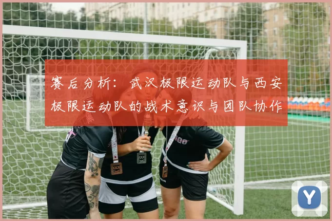 赛后分析：武汉极限运动队与西安极限运动队的战术意识与团队协作对比